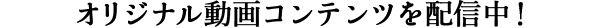 オリジナル動画コンテンツを配信中!